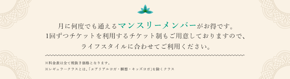 月に何度でも通えるマンスリーメンバーがお得です。1回ずつチケットを利用するチケット制もご用意しておりますので、ライフスタイルに合わせてご利用ください。※料金表は全て税抜き価格となります。※レギュラークラスとは、「エアリアルヨガ・瞑想・キッズヨガ」を除くクラス。