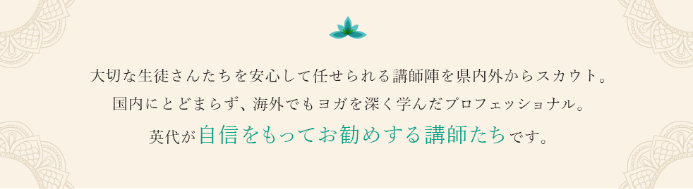 大切な生徒さんたちを安心して任せられる講師陣を県内外からスカウト。国内にとどまらず、海外でもヨガを深く学んだプロフェッショナル。英代が自信をもってお勧めする講師たちです。